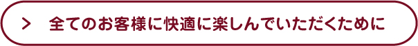 全てのお客さまに快適に楽しんでいただくために